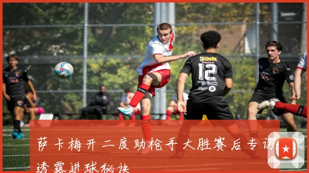 萨卡梅开二度助枪手大胜赛后专访透露进球秘诀