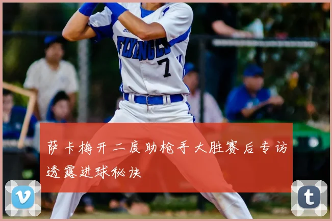 萨卡梅开二度助枪手大胜赛后专访透露进球秘诀