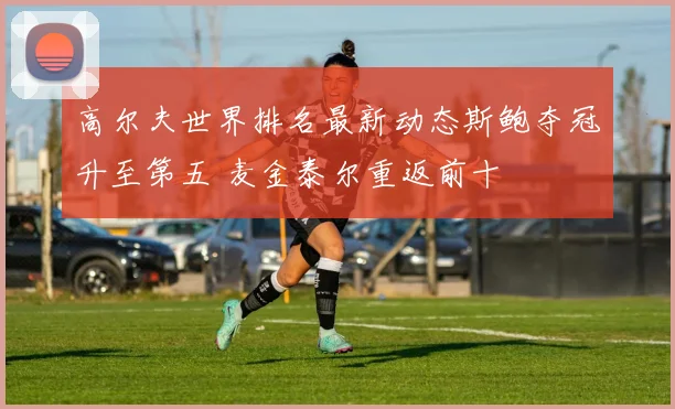 高尔夫世界排名最新动态斯鲍夺冠升至第五 麦金泰尔重返前十